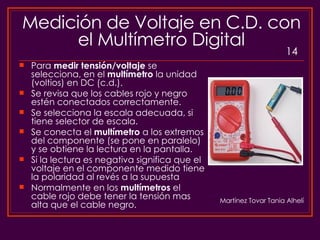Medición de Voltaje en C.D. con el Multímetro Digital Para  medir tensión/voltaje  se selecciona, en el  multímetro  la unidad (voltios) en DC (c.d.). Se revisa que los cables rojo y negro estén conectados correctamente. Se selecciona la escala adecuada, si tiene selector de escala.  Se conecta el  multímetro  a los extremos del componente (se pone en paralelo) y se obtiene la lectura en la pantalla. Si la lectura es negativa significa que el voltaje en el componente medido tiene la polaridad al revés a la supuesta Normalmente en los  multímetros  el cable rojo debe tener la tensión mas alta que el cable negro.  Martínez Tovar Tania Alhelí 14 