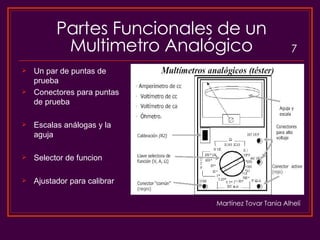 Partes Funcionales de un Multimetro Analógico Un par de puntas de prueba Conectores para puntas de prueba Escalas análogas y la aguja Selector de funcion Ajustador para calibrar 7 Martínez Tovar Tania Alhelí 