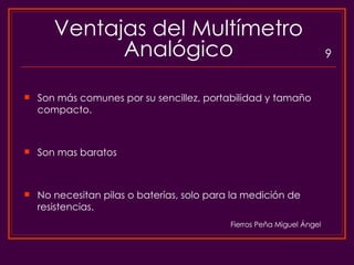 Ventajas del Multímetro Analógico Son más comunes por su sencillez, portabilidad y tamaño compacto. Son mas baratos No necesitan pilas o baterías, solo para la medición de resistencias. 9 Fierros Peña Miguel Ángel 