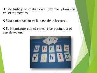 Este trabajo se realiza en el pizarrón y también
en letras móviles.
Esta combinación es la base de la lectura.
Es importante que el maestro se dedique a él
con devoción.
 