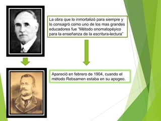 La obra que lo inmortalizó para siempre y
lo consagró como uno de los mas grandes
educadores fue “Método onomatopéyico
para la enseñanza de la escritura-lectura”
Apareció en febrero de 1904, cuando el
método Rebsamen estaba en su apogeo.
 