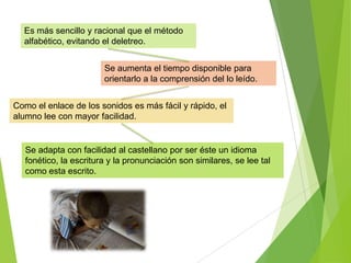 Es más sencillo y racional que el método
alfabético, evitando el deletreo.
Se adapta con facilidad al castellano por ser éste un idioma
fonético, la escritura y la pronunciación son similares, se lee tal
como esta escrito.
Como el enlace de los sonidos es más fácil y rápido, el
alumno lee con mayor facilidad.
Se aumenta el tiempo disponible para
orientarlo a la comprensión del lo leído.
 