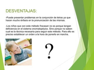 DESVENTAJAS:
-Puede presentar problemas en la conjunción de letras ya que
hacen mucho énfasis en la pronunciación de las mismas.
-Los niños que con este método fracasan no es porque tengan
deficiencia en el sistema onomatopéyico. Sino porque no saben
cual es la técnica necesaria para seguir este método. Para ello es
preciso establecer un orden a la hora de ponerlo en marcha.
 