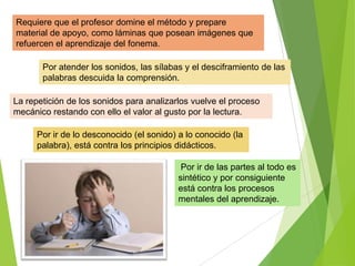 Por ir de las partes al todo es
sintético y por consiguiente
está contra los procesos
mentales del aprendizaje.
Por ir de lo desconocido (el sonido) a lo conocido (la
palabra), está contra los principios didácticos.
Por atender los sonidos, las sílabas y el desciframiento de las
palabras descuida la comprensión.
La repetición de los sonidos para analizarlos vuelve el proceso
mecánico restando con ello el valor al gusto por la lectura.
Requiere que el profesor domine el método y prepare
material de apoyo, como láminas que posean imágenes que
refuercen el aprendizaje del fonema.
 
