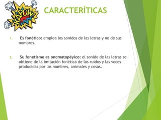 CARACTERÍTICAS
1. Es fonético: emplea los sonidos de las letras y no de sus
nombres.
2. Su fonetismo es onomatopéyico: el sonido de las letras se
obtiene de la imitación fonética de los ruidos y las voces
producidas por los nombres, animales y cosas.
 