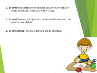 3. Es sintético: parte de los sonidos para formar sílabas y
luego con éstas forma palabras y frases.
4. Es analítico: en sus ejercicios orales se descomponen las
palabras en sílabas.
5. Es simultáneo: asocia la lectura con la escritura.
 