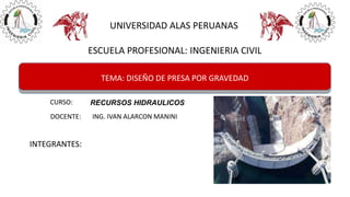 UNIVERSIDAD ALAS PERUANAS
ESCUELA PROFESIONAL: INGENIERIA CIVIL
TEMA: DISEÑO DE PRESA POR GRAVEDAD
CURSO: RECURSOS HIDRAULICOS
INTEGRANTES:
DOCENTE: ING. IVAN ALARCON MANINI
 