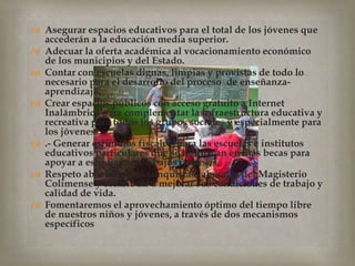 Asegurar espacios educativos para el total de los jóvenes que accederán a la educación media superior. Adecuar la oferta académica al vocacionamiento económico de los municipios y del Estado.Contar con escuelas dignas, limpias y provistas de todo lo necesario para el desarrollo del proceso  de enseñanza-aprendizaje. Crear espacios públicos con acceso gratuito a Internet Inalámbrico para complementar la infraestructura educativa y recreativa para todos los grupos sociales y especialmente para los jóvenes..- Generar estímulos fiscales  para las escuelas e institutos educativos particulares que se traduzcan en más becas para apoyar a estudiantes de bajos recursos.Respeto absoluto a las conquistas laborales del Magisterio Colimense y contribuir a mejorar sus condiciones de trabajo y calidad de vida.Fomentaremos el aprovechamiento óptimo del tiempo libre de nuestros niños y jóvenes, a través de dos mecanismos específicos
