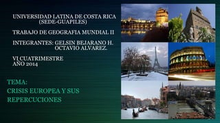 UNIVERSIDAD LATINA DE COSTA RICA 
(SEDE-GUAPILES) 
TRABAJO DE GEOGRAFIA MUNDIAL II 
INTEGRANTES: GELSIN BEJARANO H. 
OCTAVIO ALVAREZ. 
VI CUATRIMESTRE 
AÑO 2014 
TEMA: 
CRISIS EUROPEA Y SUS 
REPERCUCIONES 
 
