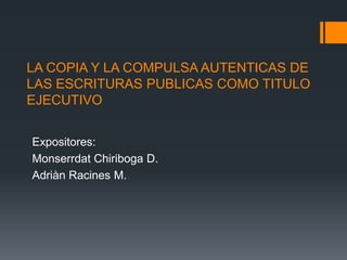 LA COPIA Y LA COMPULSA AUTENTICAS DE
LAS ESCRITURAS PUBLICAS COMO TITULO
EJECUTIVO


Expositores:
Monserrdat Chiriboga D.
Adriàn Racines M.
 