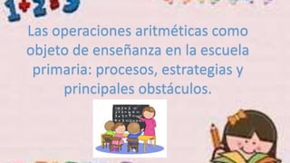 Las operaciones aritméticas como
objeto de enseñanza en la escuela
primaria: procesos, estrategias y
principales obstáculos.
 