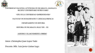UNIVERSIDAD NACIONAL AUTÓNOMA DE NICARAGUA, MANAGUA
RECINTO UNIVERSITARIO RUBEN DARIO
“AÑO DE LA UNIVERSIDAD EMPRENDEDORA”
FACULTAD DE HUMANIDADES Y CIENCIAS JURIDICAS
DEPARTAMENTO DE HISTORIA
HISTORIA DE NICARAGUA SIGLO XIX - XX
SANDINO Y EL MOVIMIENTO OBRERO
Autor: Christopher Joan Lopez Vado
Docente: MSc. Luis Javier Gaitan Lugo.
 