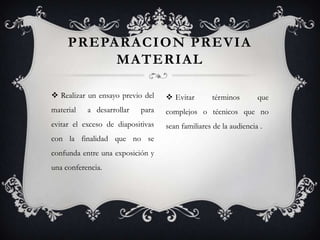PREPARACION PREVIA
          MATERIAL

 Realizar un ensayo previo del     Evitar       términos        que
material   a desarrollar   para    complejos o técnicos que no
evitar el exceso de diapositivas   sean familiares de la audiencia .
con la finalidad que no se
confunda entre una exposición y
una conferencia.
 