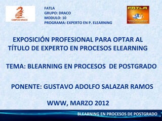 FATLA
          GRUPO: DRACO
          MODULO: 10
          PROGRAMA: EXPERTO EN P. ELEARNING



  EXPOSICIÓN PROFESIONAL PARA OPTAR AL
TÍTULO DE EXPERTO EN PROCESOS ELEARNING

TEMA: BLEARNING EN PROCESOS DE POSTGRADO

 PONENTE: GUSTAVO ADOLFO SALAZAR RAMOS

           WWW, MARZO 2012
                          BLEARNING EN PROCESOS DE POSTGRADO
 