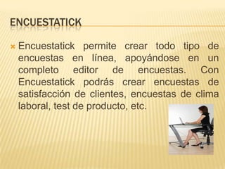 ENCUESTATICK

   Encuestatick permite crear todo tipo de
    encuestas en línea, apoyándose en un
    completo editor de encuestas. Con
    Encuestatick podrás crear encuestas de
    satisfacción de clientes, encuestas de clima
    laboral, test de producto, etc.
 