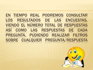 EN TIEMPO REAL PODREMOS CONSULTAR
LOS RESULTADOS DE LAS ENCUESTAS,
VIENDO EL NÚMERO TOTAL DE RESPUESTAS
ASÍ COMO LAS RESPUESTAS DE CADA
PREGUNTA, PUDIENDO REALIZAR FILTROS
SOBRE CUALQUIER PREGUNTA/RESPUESTA
 