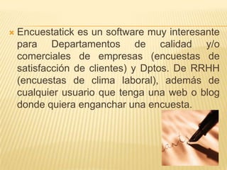    Encuestatick es un software muy interesante
    para Departamentos de calidad y/o
    comerciales de empresas (encuestas de
    satisfacción de clientes) y Dptos. De RRHH
    (encuestas de clima laboral), además de
    cualquier usuario que tenga una web o blog
    donde quiera enganchar una encuesta.
 
