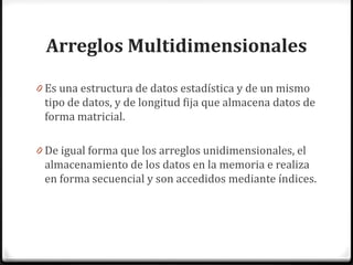 Arreglos Multidimensionales

0 Es una estructura de datos estadística y de un mismo
 tipo de datos, y de longitud fija que almacena datos de
 forma matricial.

0 De igual forma que los arreglos unidimensionales, el
 almacenamiento de los datos en la memoria e realiza
 en forma secuencial y son accedidos mediante índices.
 