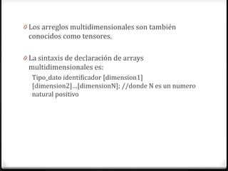 0 Los arreglos multidimensionales son también
 conocidos como tensores.

0 La sintaxis de declaración de arrays
 multidimensionales es:
  Tipo_dato identificador [dimension1]
  [dimension2]…[dimensionN]; //donde N es un numero
  natural positivo
 