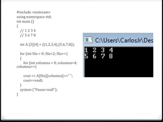 #include <iostream>
using namespace std;
int main ()
{
  // 1 2 3 4
  // 5 6 7 8

    int A [2][4] = {{1,2,3,4},{5,6,7,8}};

  for (int fila = 0; fila<2; fila++)
  {
    for (int columna = 0; columna<4;
columna++)

      cout << A[fila][columna]<<" ";
      cout<<endl;
    }
    system ("Pause>null");
}
 