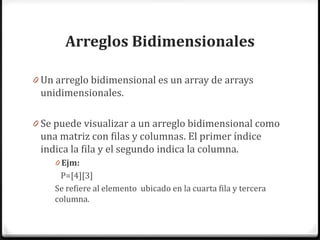 Arreglos Bidimensionales

0 Un arreglo bidimensional es un array de arrays
 unidimensionales.

0 Se puede visualizar a un arreglo bidimensional como
 una matriz con filas y columnas. El primer índice
 indica la fila y el segundo indica la columna.
    0 Ejm:
     P=[4][3]
    Se refiere al elemento ubicado en la cuarta fila y tercera
    columna.
 
