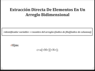 Extracción Directa De Elementos En Un
             Arreglo Bidimensional


<identificador variable> =<nombre del arreglo>[índice de fila][índice de columna];




      0 Ejm:
                              c=a[<M>][<N>];
 