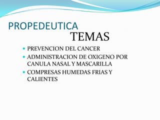 PROPEDEUTICA
TEMAS
 PREVENCION DEL CANCER
 ADMINISTRACION DE OXIGENO POR
CANULA NASAL Y MASCARILLA
 COMPRESAS HUMEDAS FRIAS Y
CALIENTES
 