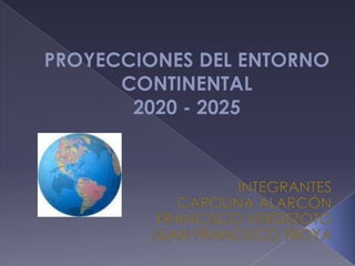 PROYECCIONES DEL ENTORNO CONTINENTAL 2020 - 2025 INTEGRANTES CAROLINA ALARCÓN FRANCISCO VERDEZOTO JUAN FRANCISCO TROYA 