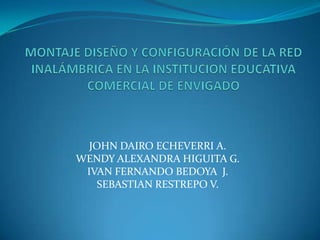 MONTAJE DISEÑO Y CONFIGURACIÓN DE LA RED INALÁMBRICA EN LA INSTITUCION EDUCATIVA COMERCIAL DE ENVIGADO JOHN DAIRO ECHEVERRI A. WENDY ALEXANDRA HIGUITA G. IVAN FERNANDO BEDOYA  J. SEBASTIAN RESTREPO V. 