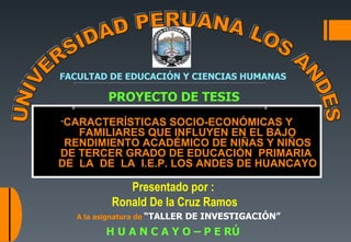 Presentado por :  Ronald De la Cruz Ramos “ CARACTERÍSTICAS SOCIO-ECONÓMICAS Y FAMILIARES QUE INFLUYEN EN EL BAJO RENDIMIENTO ACADÉMICO DE NIÑAS Y NIÑOS DE TERCER GRADO DE EDUCACIÓN  PRIMARIA  DE  LA  DE  LA  I.E.P. LOS ANDES DE HUANCAYO H U A N C A Y O – P E RÚ FACULTAD DE EDUCACIÓN Y CIENCIAS HUMANAS UNIVERSIDAD PERUANA LOS ANDES A la asignatura de  “TALLER DE INVESTIGACIÓN”  DOCENTE :  Lic. GUTIÉRREZ RAMOS; Gladys.  PROYECTO DE TESIS 