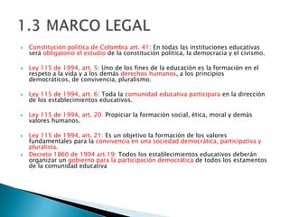    Constitución política de Colombia art. 41: En todas las instituciones educativas
    será obligatorio el estudio de la constitución política, la democracia y el civismo.

   Ley 115 de 1994, art. 5: Uno de los fines de la educación es la formación en el
    respeto a la vida y a los demás derechos humanos, a los principios
    democráticos, de convivencia, pluralismo.

   Ley 115 de 1994, art. 6: Toda la comunidad educativa participara en la dirección
    de los establecimientos educativos.

   Ley 115 de 1994, art. 20: Propiciar la formación social, ética, moral y demás
    valores humanos.

   Ley 115 de 1994, art. 21: Es un objetivo la formación de los valores
    fundamentales para la convivencia en una sociedad democrática, participativa y
    pluralista.
   Decreto 1860 de 1994 art.19: Todos los establecimientos educativos deberán
    organizar un gobierno para la participación democrática de todos los estamentos
    de la comunidad educativa
 