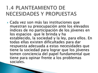    Cada vez son más las instituciones que
    muestran su preocupación ante los elevados
    índices de no participación de los jóvenes en
    los espacios que le brinda y ha
    establecido, la sociedad y la ley, para ellos. En
    todas ellas existen dificultades para dar
    respuesta adecuada a estas necesidades que
    tiene la sociedad para lograr que los jóvenes
    tomen conciencia del papel fundamental que
    tiene para opinar frente a los problemas
    sociales.
 