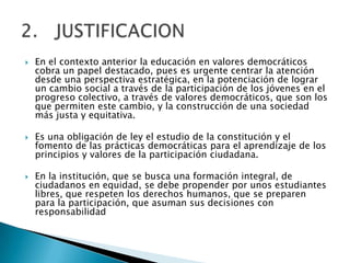    En el contexto anterior la educación en valores democráticos
    cobra un papel destacado, pues es urgente centrar la atención
    desde una perspectiva estratégica, en la potenciación de lograr
    un cambio social a través de la participación de los jóvenes en el
    progreso colectivo, a través de valores democráticos, que son los
    que permiten este cambio, y la construcción de una sociedad
    más justa y equitativa.

   Es una obligación de ley el estudio de la constitución y el
    fomento de las prácticas democráticas para el aprendizaje de los
    principios y valores de la participación ciudadana.

   En la institución, que se busca una formación integral, de
    ciudadanos en equidad, se debe propender por unos estudiantes
    libres, que respeten los derechos humanos, que se preparen
    para la participación, que asuman sus decisiones con
    responsabilidad
 
