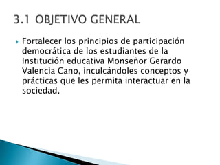    Fortalecer los principios de participación
    democrática de los estudiantes de la
    Institución educativa Monseñor Gerardo
    Valencia Cano, inculcándoles conceptos y
    prácticas que les permita interactuar en la
    sociedad.
 