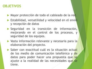 OBJETIVOS
 Mayor protección de todo el cableado de la red.
 Estabilidad, versatilidad y velocidad en el envió
y recepción de datos
 Seguridad en la transición de información,
mejorando en el control de los procesos, y
seguridad de los equipos.
 Vasta información relevante y necesaria para la
elaboración del proyecto.
 Saber con exactitud cuál es la situación actual
de los medio de comunicación telefónico y de
datos para poder hacer una propuesta que se
ajuste a la realidad de las necesidades que se
tiene.
 