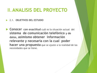 II.ANALISIS DEL PROYECTO
 2.1. OBJETIVOS DEL ESTUDIO
 Conocer con exactitud cuál es la situación actual del
sistema de comunicación telefónico y de
datos, asimismo obtener información
relevante y necesaria con la cual poder
hacer una propuesta que se ajuste a la realidad de las
necesidades que se tiene.
 