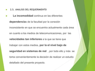  2.5. ANALISIS DEL REQUERIMIENTO
 La incomodidad continua en las diferentes
dependencias de la facultad por la conexión
inconsistente en que se encuentra actualmente cada área
en cuanto a los medios de telecomunicaciones, por las
velocidades tan inferiores a la que se tiene que
trabajar con estos medios, por la el nivel bajo de
seguridad en sistemas de red , por todo ello y más se
toma convenientemente la decisión de realizar un estudio
detallado del presente proyecto.
 