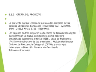 2.6.2 OFERTA DEL PROYECTO

 La presente norma técnica se aplica a los servicios cuyos
equipos utilizan las bandas de frecuencias 902 – 928 MHz,
2400 – 2483,5 MHz y 5725 – 5850 MHz.
 Los equipos podrán emplear las técnicas de transmisión digital
que permitan la mutua coexistencia como espectro
ensanchado (secuencia directa (DSSS), salto de frecuencia
(FHSS) o combinación de los anteriores), Multiplexación por
División de Frecuencia Ortogonal (OFDM), y otras que
determine la Dirección General de Gestión de
Telecomunicaciones.
 