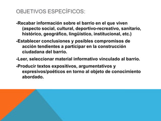 OBJETIVOS ESPECÍFICOS:
-Recabar información sobre el barrio en el que viven
(aspecto social, cultural, deportivo-recreativo, sanitario,
histórico, geográfico, lingüístico, institucional, etc.)
-Establecer conclusiones y posibles compromisos de
acción tendientes a participar en la construcción
ciudadana del barrio.
-Leer, seleccionar material informativo vinculado al barrio.
-Producir textos expositivos, argumentativos y
expresivos/poéticos en torno al objeto de conocimiento
abordado.

 