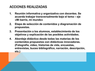 ACCIONES REALIZADAS
1.

Reunión informativa y organizativa con docentes. Se
acuerda trabajar transversalmente bajo el tema – eje
«Mi barrio, mi mundo»

2.

Etapa de selección de contenidos y diagramación de
propuestas.

3.

Presentación a los alumnos, establecimiento de los
objetivos y explicación de las posibles actividades.

4.

Abordaje didáctico desde todas las materias de los
contenidos propuestos con didácticas innovadoras.
(Fotografía, video, historias de vida, encuestas,
entrevistas, buceo bibliográfico, narración, descripción,
etc.)

 