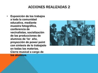 ACCIONES REALIZADAS 2
• Exposición de los trabajos
a toda la comunidad
educativa, mediante
muestra fotográfica,
conferencia de
vecinalistas, socialización
de las producciones de
alumnos de 1er año,
proyección de power point
con síntesis de lo trabajado
en todas las materias.
Cierre musical a cargo de
los alumnos.

 