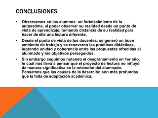 CONCLUSIONES
•

Observamos en los alumnos un fortalecimiento de la
autoestima, al poder observar su realidad desde un punto de
vista de aprendizaje, tomando distancia de su realidad para
hacer de ella una lectura diferente.

•

Desde el punto de vista de los docentes, se generó un buen
ambiente de trabajo y se renovaron las prácticas didácticas,
logrando unidad y coherencia entre las propuestas ofrecidas al
alumnado y los objetivos perseguidos.

•

Sin embargo seguimos notando el desgranamiento en 1er año,
lo cual nos lleva a pensar que el proyecto de lectura no influyó
de manera significativa en la retención del alumnado.
Pensamos que las causas de la deserción son más profundas
que la falta de adaptación académica.

 