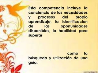 Esta competencia incluye la
conciencia de las necesidades
y procesos del propio
aprendizaje, la identificación
de las oportunidades
disponibles, la habilidad para
superar
como la
búsqueda y utilización de una
guía.
 