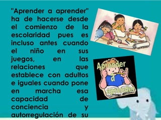 "Aprender a aprender"
ha de hacerse desde
el comienzo de la
escolaridad pues es
incluso antes cuando
el niño en sus
juegos, en las
relaciones que
establece con adultos
e iguales cuando pone
en marcha esa
capacidad de
conciencia y
autorregulación de su
 
