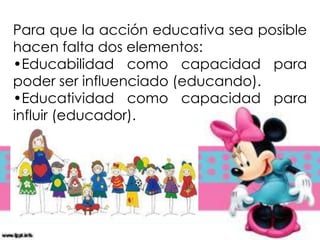 Para que la acción educativa sea posible
hacen falta dos elementos:
•Educabilidad como capacidad para
poder ser influenciado (educando).
•Educatividad como capacidad para
influir (educador).
 
