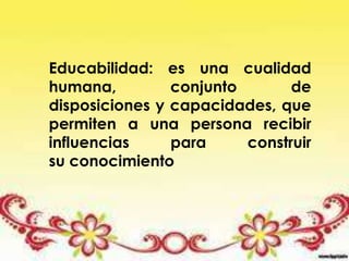 Educabilidad: es una cualidad
humana, conjunto de
disposiciones y capacidades, que
permiten a una persona recibir
influencias para construir
su conocimiento
 