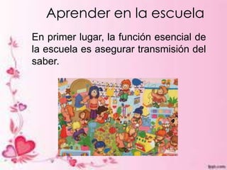 Aprender en la escuela
En primer lugar, la función esencial de
la escuela es asegurar transmisión del
saber.
 