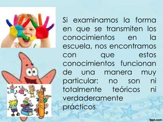 Si examinamos la forma
en que se transmiten los
conocimientos en la
escuela, nos encontramos
con que estos
conocimientos funcionan
de una manera muy
particular: no son ni
totalmente teóricos ni
verdaderamente
prácticos
 