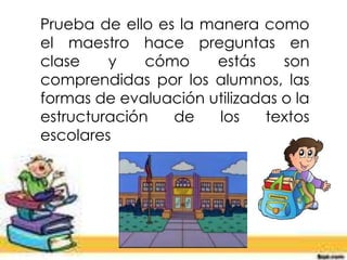 Prueba de ello es la manera como
el maestro hace preguntas en
clase y cómo estás son
comprendidas por los alumnos, las
formas de evaluación utilizadas o la
estructuración de los textos
escolares
 