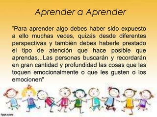 Aprender a Aprender
"Para aprender algo debes haber sido expuesto
a ello muchas veces, quizás desde diferentes
perspectivas y también debes haberle prestado
el tipo de atención que hace posible que
aprendas...Las personas buscarán y recordarán
en gran cantidad y profundidad las cosas que les
toquen emocionalmente o que les gusten o los
emocionen"
 